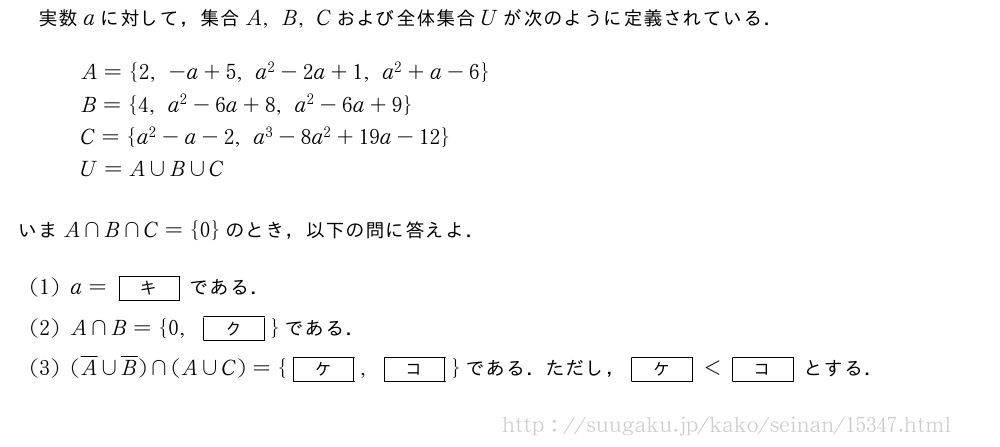 実数aに対して，集合A,B,Cおよび全体集合Uが次のように定義されている．\begin{array}{l}A={2,-a+5,a^2-2a+1,a^2+a-6}\B={4,a^2-6a+8,a^2-6a+9}\C={a^2-a-2,a^3-8a^2+19a-12}\U=A∪B∪C\end{array}いまA∩B∩C={0}のとき，以下の問に答えよ．(1)a=[キ]である．(2)A∩B={0,[ク]}である．(3)(\overline{A}∪\overline{B})∩(A∪C)={[ケ],[コ]}である．ただし，[ケ]＜[コ]とする．