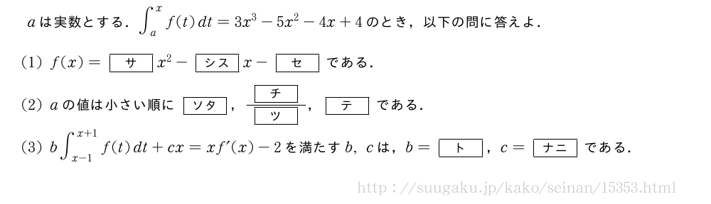 aは実数とする．∫_a^xf(t)dt=3x^3-5x^2-4x+4のとき，以下の問に答えよ．(1)f(x)=[サ]x^2-[シス]x-[セ]である．(2)aの値は小さい順に[ソタ]，\frac{[チ]}{[ツ]}，[テ]である．(3)b∫_{x-1}^{x+1}f(t)dt+cx=xf´(x)-2を満たすb,cは，b=[ト]，c=[ナニ]である．