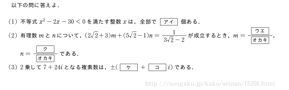 以下の問に答えよ．(1)不等式x^2-2x-30＜0を満たす整数xは，全部で[アイ]個ある．(2)有理数mとnについて，(2√2+3)m+(5√2-1)n=\frac{1}{3√2-2}が成立するとき，m=\frac{[ウエ]}{[オカキ]}，n=\frac{[ク]}{[オカキ]}である．(3)2乗して7+24iとなる複素数は，±([ケ]+[コ]i)である．