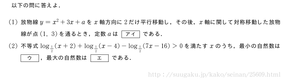 以下の問に答えよ．(1)放物線y=x^2+3x+aをx軸方向に2だけ平行移動し，その後，x軸に関して対称移動した放物線が点(1,3)を通るとき，定数aは[アイ]である．(2)不等式log_{1/2}(x+2)+log_{1/2}(x-4)-log_{1/2}(7x-16)＞0を満たすxのうち，最小の自然数は[ウ]，最大の自然数は[エ]である．