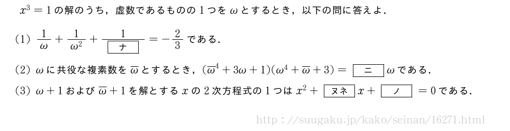 x^3=1の解のうち，虚数であるものの1つを\omegaとするとき，以下の問に答えよ．(1)\frac{1}{\omega}+\frac{1}{\omega^2}+\frac{1}{[ナ]}=-2/3である．(2)\omegaに共役な複素数を\overline{\omega}とするとき，(\overline{\omega}^4+3\omega+1)(\omega^4+\overline{\omega}+3)=[ニ]\omegaである．(3)\omega+1および\overline{\omega}+1を解とするxの2次方程式の1つはx^2+[ヌネ]x+[ノ]=0である．