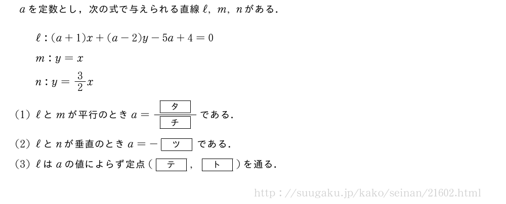 aを定数とし，次の式で与えられる直線ℓ,m,nがある．ℓ:(a+1)x+(a-2)y-5a+4=0m:y=xn:y=3/2x(1)ℓとmが平行のときa=\frac{[タ]}{[チ]}である．(2)ℓとnが垂直のときa=-[ツ]である．(3)ℓはaの値によらず定点([テ],[ト])を通る．
