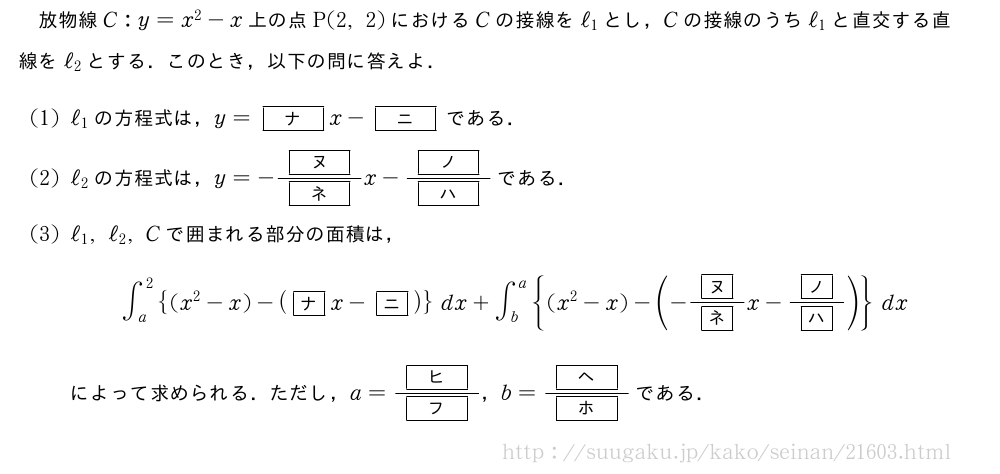 放物線C:y=x^2-x上の点P(2,2)におけるCの接線をℓ_1とし，Cの接線のうちℓ_1と直交する直線をℓ_2とする．このとき，以下の問に答えよ．(1)ℓ_1の方程式は，y=[ナ]x-[ニ]である．(2)ℓ_2の方程式は，y=-\frac{[ヌ]}{[ネ]}x-\frac{[ノ]}{[ハ]}である．(3)ℓ_1,ℓ_2,Cで囲まれる部分の面積は，∫_a^2{(x^2-x)-(\mkakko{ナ}x-\mkakko{ニ})}dx+∫_b^a{(x^2-x)-(-\frac{\mkakko{ヌ}}{\mkakko{ネ}}x-\frac{\mkakko{ノ}}{\mkakko{ハ}})}dxによって求められる．ただし，a=\frac{[ヒ]}{[フ]}，b=\frac{[ヘ]}{[ホ]}である．