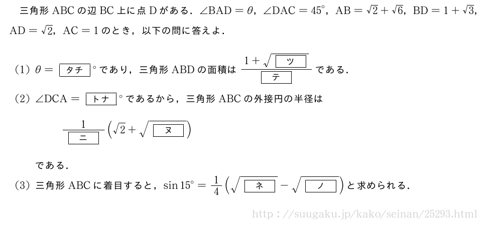 三角形ABCの辺BC上に点Dがある．∠BAD=θ，∠DAC={45}°，AB=√2+√6，BD=1+√3，AD=√2，AC=1のとき，以下の問に答えよ．(1)θ=[タチ]°であり，三角形ABDの面積は\frac{1+\sqrt{[ツ]}}{[テ]}である．(2)∠DCA=[トナ]°であるから，三角形ABCの外接円の半径は\frac{1}{[ニ]}(√2+\sqrt{[ヌ]})である．(3)三角形ABCに着目すると，sin{15}°=1/4(\sqrt{[ネ]}-\sqrt{[ノ]})と求められる．