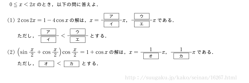 0≦x＜2πのとき，以下の問に答えよ．(1)2cos2x=1-4cosxの解は，x=\frac{[ア]}{[イ]}π，\frac{[ウ]}{[エ]}πである．ただし，\frac{[ア]}{[イ]}＜\frac{[ウ]}{[エ]}とする．(2)(sinx/2+cosx/2)cosx/2=1+cosxの解は，x=\frac{1}{[オ]}π，\frac{1}{[カ]}πである．ただし，[オ]＜[カ]とする．
