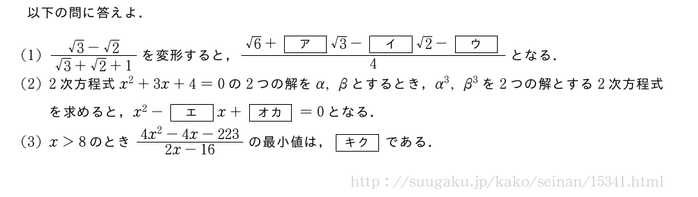 以下の問に答えよ．(1)\frac{√3-√2}{√3+√2+1}を変形すると，\frac{√6+[ア]√3-[イ]√2-[ウ]}{4}となる．(2)2次方程式x^2+3x+4=0の2つの解をα,βとするとき，α^3,β^3を2つの解とする2次方程式を求めると，x^2-[エ]x+[オカ]=0となる．(3)x＞8のとき\frac{4x^2-4x-223}{2x-16}の最小値は，[キク]である．