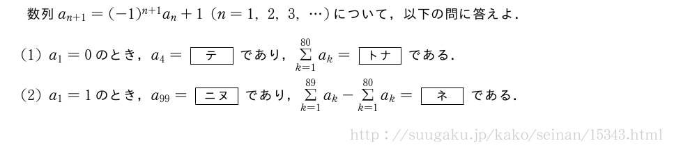 数列a_{n+1}=(-1)^{n+1}a_n+1(n=1,2,3,・・・)について，以下の問に答えよ．(1)a_1=0のとき，a_4=[テ]であり，Σ_{k=1}^{80}a_k=[トナ]である．(2)a_1=1のとき，a_{99}=[ニヌ]であり，Σ_{k=1}^{89}a_k-Σ_{k=1}^{80}a_k=[ネ]である．