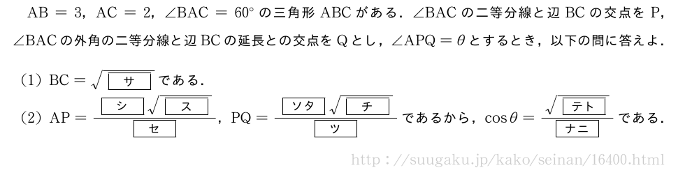 AB=3，AC=2，∠BAC=60°の三角形ABCがある．∠BACの二等分線と辺BCの交点をP，∠BACの外角の二等分線と辺BCの延長との交点をQとし，∠APQ=θとするとき，以下の問に答えよ．(1)BC=\sqrt{[サ]}である．(2)AP=\frac{[シ]\sqrt{[ス]}}{[セ]}，PQ=\frac{[ソタ]\sqrt{[チ]}}{[ツ]}であるから，cosθ=\frac{\sqrt{[テト]}}{[ナニ]}である．