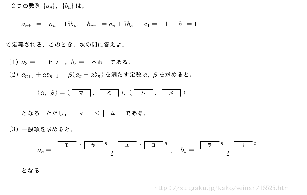 2つの数列{a_n}，{b_n}は，a_{n+1}=-a_n-15b_n,b_{n+1}=a_n+7b_n,a_1=-1,b_1=1で定義される．このとき，次の問に答えよ．(1)a_3=-[ヒフ]，b_3=[ヘホ]である．(2)a_{n+1}+αb_{n+1}=β(a_n+αb_n)を満たす定数α,βを求めると，(α,β)=([マ],[ミ]),([ム],[メ])となる．ただし，[マ]＜[ム]である．(3)一般項を求めると，a_n=\frac{[モ]・[ヤ]^n-[ユ]・[ヨ]^n}{2},b_n=\frac{[ラ]^n-[リ]^n}{2}となる．