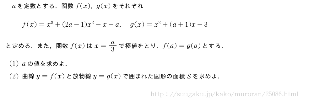 aを定数とする．関数f(x),g(x)をそれぞれf(x)=x^3+(2a-1)x^2-x-a,g(x)=x^2+(a+1)x-3と定める．また，関数f(x)はx=a/3で極値をとり，f(a)=g(a)とする．(1)aの値を求めよ．(2)曲線y=f(x)と放物線y=g(x)で囲まれた図形の面積Sを求めよ．