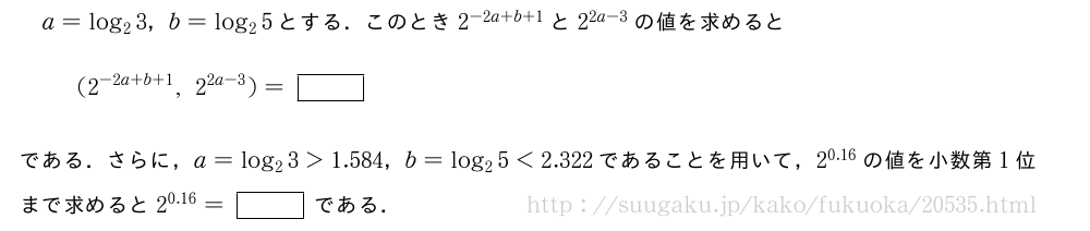 a=log_23，b=log_25とする．このとき2^{-2a+b+1}と2^{2a-3}の値を求めると(2^{-2a+b+1},2^{2a-3})=[]である．さらに，a=log_23＞1.584，b=log_25＜2.322であることを用いて，2^{0.16}の値を小数第1位まで求めると2^{0.16}=[]である．