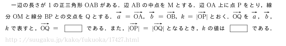 一辺の長さが1の正三角形OABがある．辺ABの中点をMとする．辺OA上に点Pをとり，線分OMと線分BPとの交点をQとする．ベクトルa=ベクトルOA，ベクトルb=ベクトルOB，k=|ベクトルOP|とおく．ベクトルOQをベクトルa，ベクトルb，kで表すと，ベクトルOQ=[]である．また，|ベクトルOP|=|ベクトルOQ|となるとき，kの値は[]である．