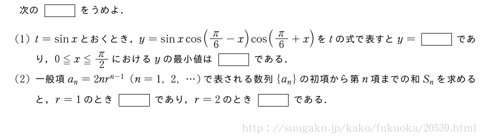 次の[]をうめよ．(1)t=sinxとおくとき，y=sinxcos(π/6-x)cos(π/6+x)をtの式で表すとy=[]であり，0≦x≦π/2におけるyの最小値は[]である．(2)一般項a_n=2nr^{n-1}(n=1,2,・・・)で表される数列{a_n}の初項から第n項までの和S_nを求めると，r=1のとき[]であり，r=2のとき[]である．