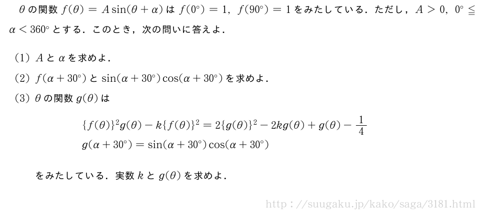 θの関数f(θ)=Asin(θ+α)はf(0°)=1,f(90°)=1をみたしている．ただし，A＞0,0°≦α＜360°とする．このとき，次の問いに答えよ．(1)Aとαを求めよ．(2)f(α+30°)とsin(α+30°)cos(α+30°)を求めよ．(3)θの関数g(θ)は\begin{eqnarray}&&{f(θ)}^2g(θ)-k{f(θ)}^2=2{g(θ)}^2-2kg(θ)+g(θ)-1/4\nonumber\\&&g(α+30°)=sin(α+30°)cos(α+30°)\nonumber\end{eqnarray}をみたしている．実数kとg(θ)を求めよ．