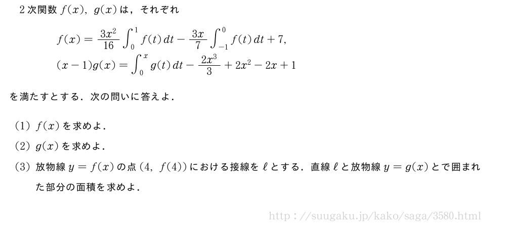 2次関数f(x),g(x)は，それぞれ\begin{eqnarray}&&f(x)=\frac{3x^2}{16}∫_0^1f(t)dt-3x/7∫_{-1}^0f(t)dt+7,\nonumber\\&&(x-1)g(x)=∫_0^xg(t)dt-\frac{2x^3}{3}+2x^2-2x+1\nonumber\end{eqnarray}を満たすとする．次の問いに答えよ．(1)f(x)を求めよ．(2)g(x)を求めよ．(3)放物線y=f(x)の点(4,f(4))における接線をℓとする．直線ℓと放物線y=g(x)とで囲まれた部分の面積を求めよ．