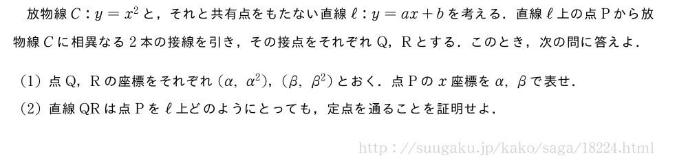 放物線C:y=x^2と，それと共有点をもたない直線ℓ:y=ax+bを考える．直線ℓ上の点Pから放物線Cに相異なる2本の接線を引き，その接点をそれぞれQ，Rとする．このとき，次の問に答えよ．(1)点Q，Rの座標をそれぞれ(α,α^2)，(β,β^2)とおく．点Pのx座標をα,βで表せ．(2)直線QRは点Pをℓ上どのようにとっても，定点を通ることを証明せよ．