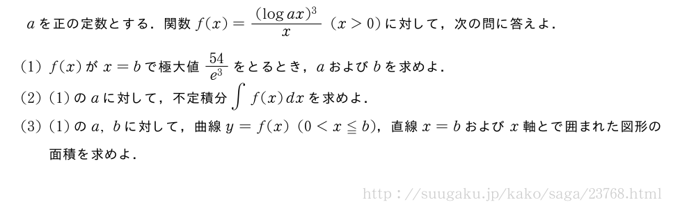 aを正の定数とする．関数f(x)=\frac{(logax)^3}{x}(x＞0)に対して，次の問に答えよ．(1)f(x)がx=bで極大値\frac{54}{e^3}をとるとき，aおよびbを求めよ．(2)(1)のaに対して，不定積分∫f(x)dxを求めよ．(3)(1)のa,bに対して，曲線y=f(x)(0＜x≦b)，直線x=bおよびx軸とで囲まれた図形の面積を求めよ．