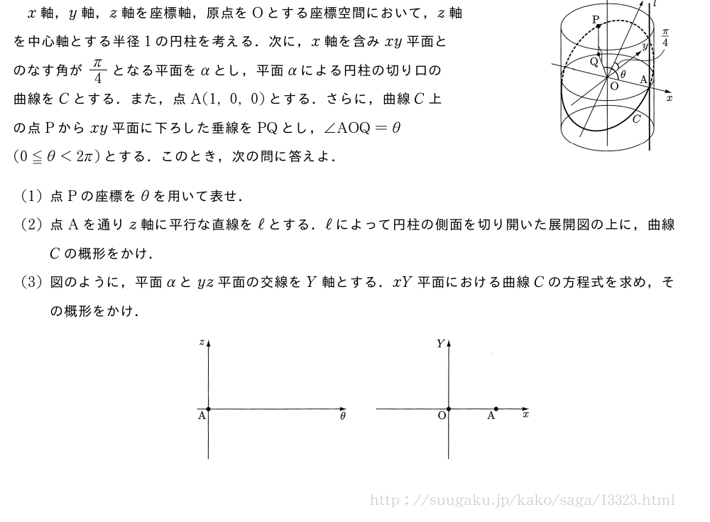 x軸，y軸，z軸を座標軸，原点をOとする座標空間において，z軸\\を中心軸とする半径1の円柱を考える．次に，x軸を含みxy平面と\\のなす角がπ/4となる平面をαとし，平面αによる円柱の切り口の\\曲線をCとする．また，点A(1,0,0)とする．さらに，曲線C上\\の点Pからxy平面に下ろした垂線をPQとし，∠AOQ=θ\\(0≦θ＜2π)とする．このとき，次の問に答えよ．\img{711_2927_2013_1}{48}(1)点Pの座標をθを用いて表せ．(2)点Aを通りz軸に平行な直線をℓとする．ℓによって円柱の側面を切り開いた展開図の上に，曲線Cの概形をかけ．(3)図のように，平面αとyz平面の交線をY軸とする．xY平面における曲線Cの方程式を求め，その概形をかけ．（プレビューでは図は省略します）