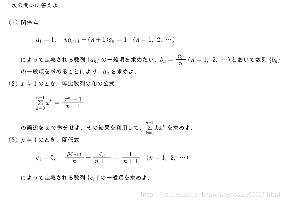次の問いに答えよ．(1)関係式a_1=1,na_{n+1}-(n+1)a_n=1(n=1,2,・・・)によって定義される数列{a_n}の一般項を求めたい．b_n=\frac{a_n}{n}(n=1,2,・・・)とおいて数列{b_n}の一般項を求めることにより，a_nを求めよ．(2)x≠1のとき，等比数列の和の公式Σ_{k=0}^{n-1}x^k=\frac{x^n-1}{x-1}の両辺をxで微分せよ．その結果を利用して，Σ_{k=1}^{n-1}kx^kを求めよ．(3)p≠1のとき，関係式c_1=0,\frac{pc_{n+1}}{n}-\frac{c_n}{n+1}=\frac{1}{n+1}(n=1,2,・・・)によって定義される数列{c_n}の一般項を求めよ．