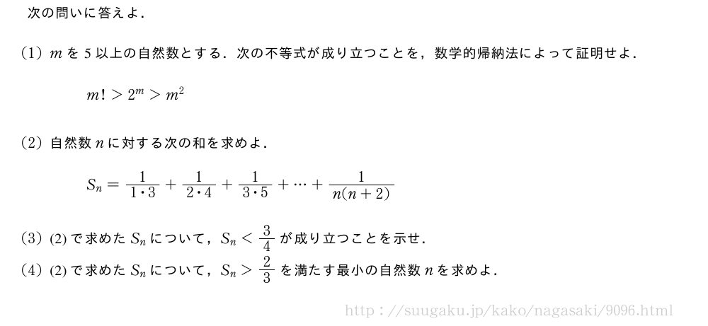 次の問いに答えよ．(1)mを5以上の自然数とする．次の不等式が成り立つことを，数学的帰納法によって証明せよ．m!＞2^m＞m^2(2)自然数nに対する次の和を求めよ．S_n=\frac{1}{1・3}+\frac{1}{2・4}+\frac{1}{3・5}+・・・+\frac{1}{n(n+2)}(3)(2)で求めたS_nについて，S_n＜3/4が成り立つことを示せ．(4)(2)で求めたS_nについて，S_n＞2/3を満たす最小の自然数nを求めよ．