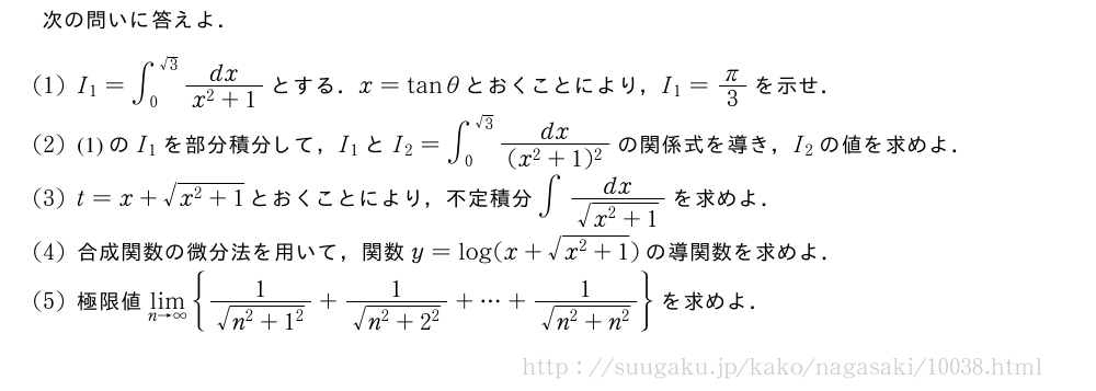 次の問いに答えよ．(1)I_1=∫_0^{√3}\frac{dx}{x^2+1}とする．x=tanθとおくことにより，I_1=π/3を示せ．(2)(1)のI_1を部分積分して，I_1とI_2=∫_0^{√3}\frac{dx}{(x^2+1)^2}の関係式を導き，I_2の値を求めよ．(3)t=x+\sqrt{x^2+1}とおくことにより，不定積分∫\frac{dx}{\sqrt{x^2+1}}を求めよ．(4)合成関数の微分法を用いて，関数y=log(x+\sqrt{x^2+1})の導関数を求めよ．(5)極限値\lim_{n→∞}{\frac{1}{\sqrt{n^2+1^2}}+\frac{1}{\sqrt{n^2+2^2}}+・・・+\frac{1}{\sqrt{n^2+n^2}}}を求めよ．
