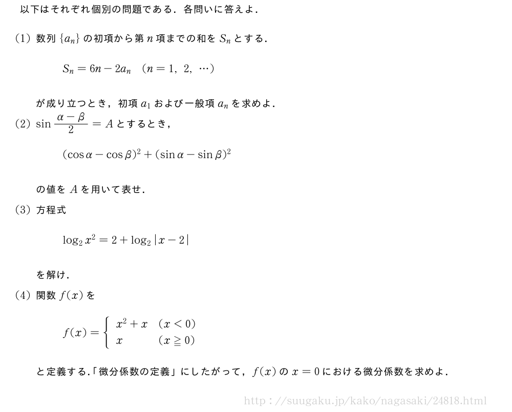 以下はそれぞれ個別の問題である．各問いに答えよ．(1)数列{a_n}の初項から第n項までの和をS_nとする．S_n=6n-2a_n(n=1,2,・・・)が成り立つとき，初項a_1および一般項a_nを求めよ．(2)sin\frac{α-β}{2}=Aとするとき，(cosα-cosβ)^2+(sinα-sinβ)^2の値をAを用いて表せ．(3)方程式log_2x^2=2+log_2|x-2|を解け．(4)関数f(x)をf(x)={\begin{array}{ll}x^2+x&(x＜0)\x&(x≧0)\end{array}.と定義する．「微分係数の定義」にしたがって，f(x)のx=0における微分係数を求めよ．
