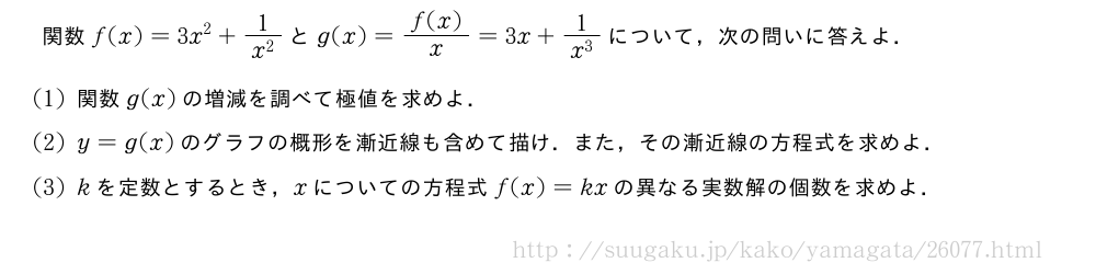 関数f(x)=3x^2+\frac{1}{x^2}とg(x)=\frac{f(x)}{x}=3x+\frac{1}{x^3}について，次の問いに答えよ．(1)関数g(x)の増減を調べて極値を求めよ．(2)y=g(x)のグラフの概形を漸近線も含めて描け．また，その漸近線の方程式を求めよ．(3)kを定数とするとき，xについての方程式f(x)=kxの異なる実数解の個数を求めよ．