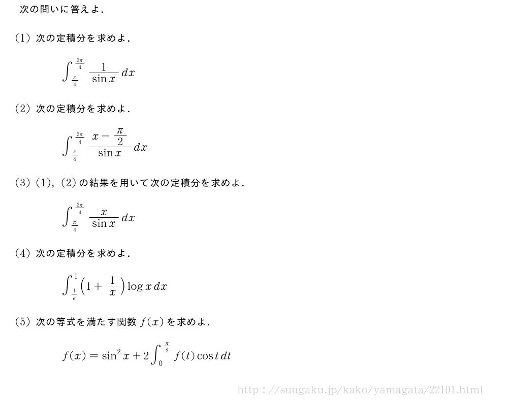 次の問いに答えよ．(1)次の定積分を求めよ．∫_{π/4}^{\frac{3π}{4}}\frac{1}{sinx}dx(2)次の定積分を求めよ．∫_{π/4}^{\frac{3π}{4}}\frac{x-π/2}{sinx}dx(3)(1),(2)の結果を用いて次の定積分を求めよ．∫_{π/4}^{\frac{3π}{4}}\frac{x}{sinx}dx(4)次の定積分を求めよ．∫_{1/e}^1(1+1/x)logxdx(5)次の等式を満たす関数f(x)を求めよ．f(x)=sin^2x+2∫_0^{π/2}f(t)costdt