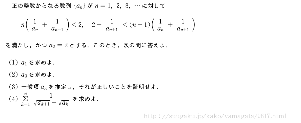 正の整数からなる数列{a_n}がn=1,2,3,・・・に対してn(\frac{1}{a_n}+\frac{1}{a_{n+1}})＜2,2+\frac{1}{a_{n+1}}＜(n+1)(\frac{1}{a_n}+\frac{1}{a_{n+1}})を満たし，かつa_2=2とする．このとき，次の問に答えよ．(1)a_1を求めよ．(2)a_3を求めよ．(3)一般項a_nを推定し，それが正しいことを証明せよ．(4)Σ_{k=1}^n\frac{1}{\sqrt{a_{k+1}}+\sqrt{a_k}}を求めよ．