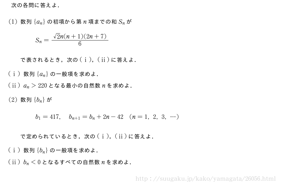 次の各問に答えよ．(1)数列{a_n}の初項から第n項までの和S_nがS_n=\frac{√2n(n+1)(2n+7)}{6}で表されるとき，次の(i)，(ii)に答えよ．(i)数列{a_n}の一般項を求めよ．(ii)a_n＞220となる最小の自然数nを求めよ．(2)数列{b_n}がb_1=417,b_{n+1}=b_n+2n-42(n=1,2,3,・・・)で定められているとき，次の(i)，(ii)に答えよ．(i)数列{b_n}の一般項を求めよ．(ii)b_n＜0となるすべての自然数nを求めよ．