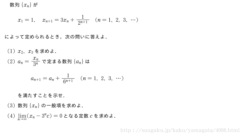 数列{x_n}がx_1=1,x_{n+1}=3x_n+\frac{1}{2^{n+1}}(n=1,2,3,・・・)によって定められるとき，次の問いに答えよ．(1)x_2,x_3を求めよ．(2)a_n=\frac{x_n}{3^n}で定まる数列{a_n}はa_{n+1}=a_n+\frac{1}{6^{n+1}}(n=1,2,3,・・・)を満たすことを示せ．(3)数列{x_n}の一般項を求めよ．(4)\lim_{n→∞}(x_n-3^nc)=0となる定数cを求めよ．