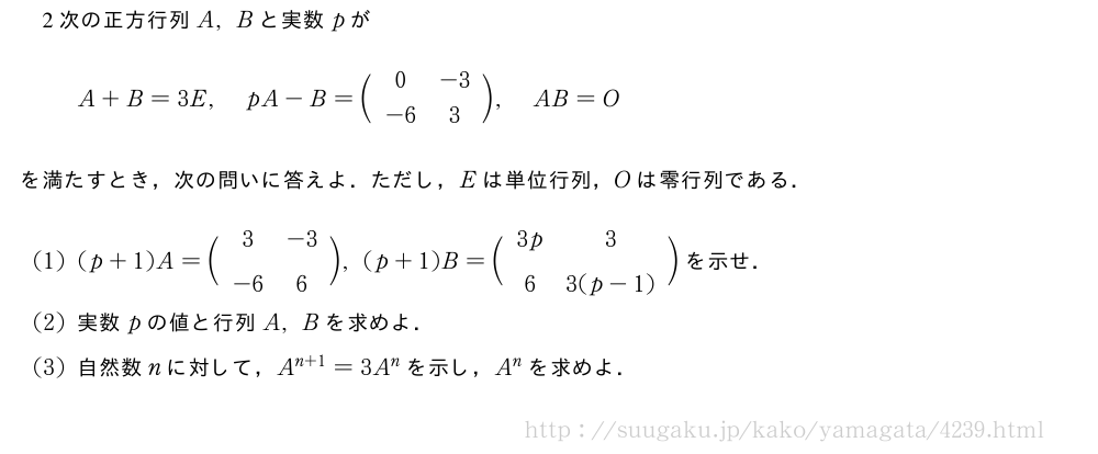 2次の正方行列A,Bと実数pがA+B=3E,pA-B=\biggl(\begin{array}{cc}0&-3\\-6&3\end{array}\biggr),AB=Oを満たすとき，次の問いに答えよ．ただし，Eは単位行列，Oは零行列である．(1)(p+1)A=\biggl(\begin{array}{cc}3&-3\\-6&6\end{array}\biggr),(p+1)B=\biggl(\begin{array}{cc}3p&3\\6&3(p-1)\end{array}\biggr)を示せ．(2)実数pの値と行列A,Bを求めよ．(3)自然数nに対して，A^{n+1}=3A^nを示し，A^nを求めよ．