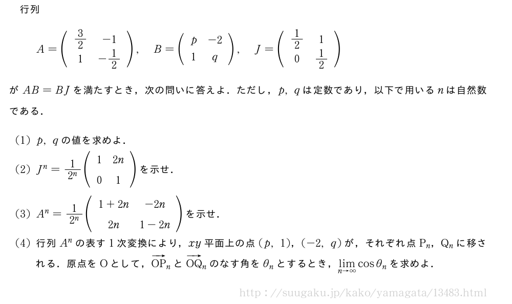 行列A=(\begin{array}{cc}3/2&-1\1&-1/2\end{array}),B=(\begin{array}{cc}p&-2\1&q\end{array}),J=(\begin{array}{cc}1/2&1\0&1/2\end{array})がAB=BJを満たすとき，次の問いに答えよ．ただし，p,qは定数であり，以下で用いるnは自然数である．(1)p,qの値を求めよ．(2)J^n=\frac{1}{2^n}(\begin{array}{cc}1&2n\0&1\end{array})を示せ．(3)A^n=\frac{1}{2^n}(\begin{array}{cc}1+2n&-2n\2n&1-2n\end{array})を示せ．(4)行列A^nの表す1次変換により，xy平面上の点(p,1)，(-2,q)が，それぞれ点P_n，Q_nに移される．原点をOとして，ベクトルOP_nとベクトルOQ_nのなす角をθ_nとするとき，\lim_{n→∞}cosθ_nを求めよ．