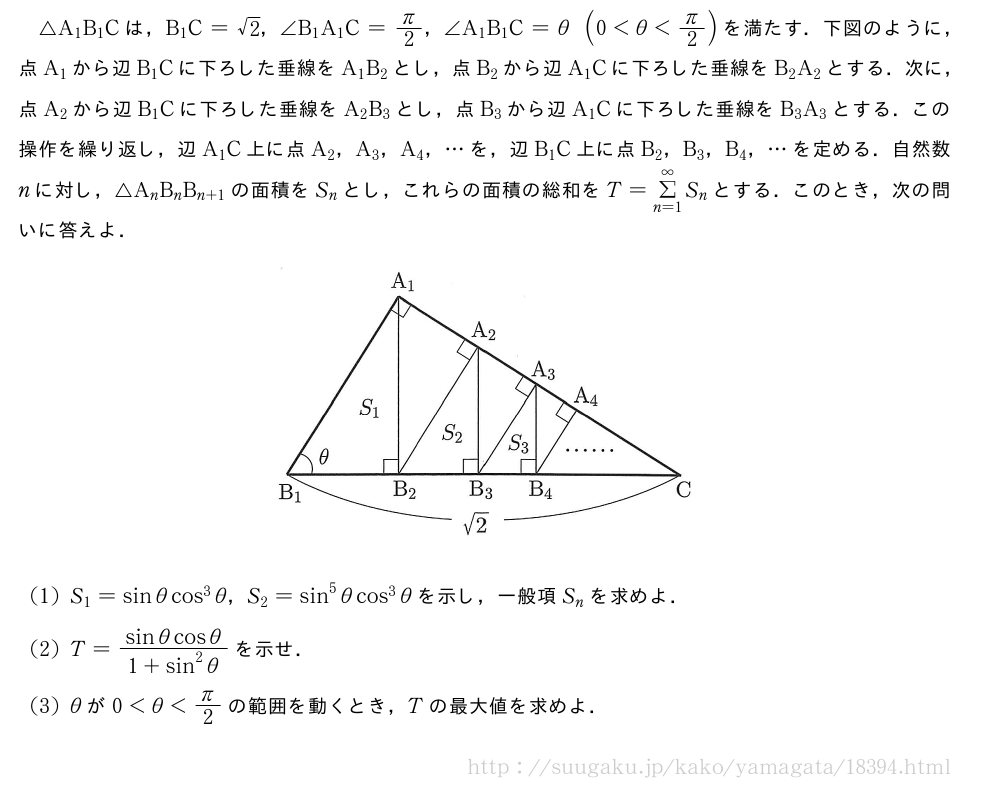 △A_1B_1Cは，B_1C=√2，∠B_1A_1C=π/2，∠A_1B_1C=θ(0＜θ＜π/2)を満たす．下図のように，点A_1から辺B_1Cに下ろした垂線をA_1B_2とし，点B_2から辺A_1Cに下ろした垂線をB_2A_2とする．次に，点A_2から辺B_1Cに下ろした垂線をA_2B_3とし，点B_3から辺A_1Cに下ろした垂線をB_3A_3とする．この操作を繰り返し，辺A_1C上に点A_2，A_3，A_4，・・・を，辺B_1C上に点B_2，B_3，B_4，・・・を定める．自然数nに対し，△A_nB_nB_{n+1}の面積をS_nとし，これらの面積の総和をT=Σ_{n=1}^∞S_nとする．このとき，次の問いに答えよ．（プレビューでは図は省略します）(1)S_1=sinθcos^3θ，S_2=sin^5θcos^3θを示し，一般項S_nを求めよ．(2)T=\frac{sinθcosθ}{1+sin^2θ}を示せ．(3)θが0＜θ＜π/2の範囲を動くとき，Tの最大値を求めよ．