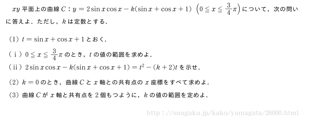 xy平面上の曲線C:y=2sinxcosx-k(sinx+cosx+1)(0≦x≦3/4π)について，次の問いに答えよ．ただし，kは定数とする．(1)t=sinx+cosx+1とおく．(i)0≦x≦3/4πのとき，tの値の範囲を求めよ．(ii)2sinxcosx-k(sinx+cosx+1)=t^2-(k+2)tを示せ．(2)k=0のとき，曲線Cとx軸との共有点のx座標をすべて求めよ．(3)曲線Cがx軸と共有点を2個もつように，kの値の範囲を定めよ．
