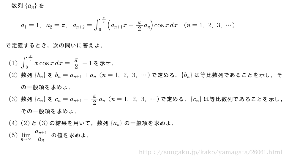 数列{a_n}をa_1=1,a_2=π,a_{n+2}=∫_0^{π/2}(a_{n+1}x+π/2a_n)cosxdx(n=1,2,3,・・・)で定義するとき，次の問いに答えよ．(1)∫_0^{π/2}xcosxdx=π/2-1を示せ．(2)数列{b_n}をb_n=a_{n+1}+a_n(n=1,2,3,・・・)で定める．{b_n}は等比数列であることを示し，その一般項を求めよ．(3)数列{c_n}をc_n=a_{n+1}-π/2a_n(n=1,2,3,・・・)で定める．{c_n}は等比数列であることを示し，その一般項を求めよ．(4)(2)と(3)の結果を用いて，数列{a_n}の一般項を求めよ．(5)\lim_{n→∞}\frac{a_{n+1}}{a_n}の値を求めよ．