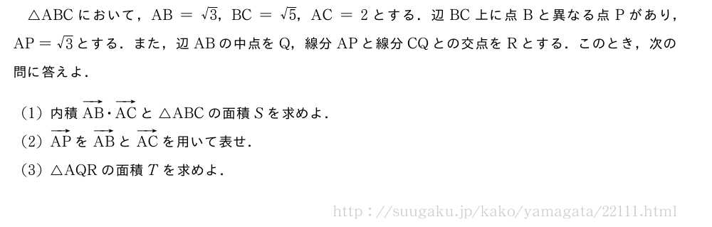 △ABCにおいて，AB=√3，BC=√5，AC=2とする．辺BC上に点Bと異なる点Pがあり，AP=√3とする．また，辺ABの中点をQ，線分APと線分CQとの交点をRとする．このとき，次の問に答えよ．(1)内積ベクトルAB・ベクトルACと△ABCの面積Sを求めよ．(2)ベクトルAPをベクトルABとベクトルACを用いて表せ．(3)△AQRの面積Tを求めよ．