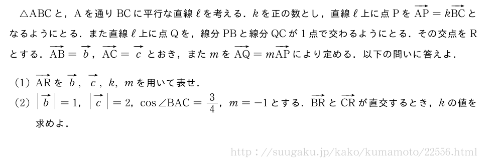 △ABCと，Aを通りBCに平行な直線ℓを考える．kを正の数とし，直線ℓ上に点PをベクトルAP=kベクトルBCとなるようにとる．また直線ℓ上に点Qを，線分PBと線分QCが1点で交わるようにとる．その交点をRとする．ベクトルAB=ベクトルb，ベクトルAC=ベクトルcとおき，またmをベクトルAQ=mベクトルAPにより定める．以下の問いに答えよ．(1)ベクトルARをベクトルb,ベクトルc,k,mを用いて表せ．(2)|ベクトルb|=1，|ベクトルc|=2，cos∠BAC=3/4，m=-1とする．ベクトルBRとベクトルCRが直交するとき，kの値を求めよ．