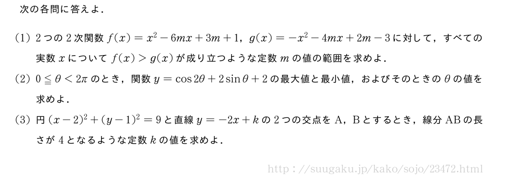 次の各問に答えよ．(1)2つの2次関数f(x)=x^2-6mx+3m+1，g(x)=-x^2-4mx+2m-3に対して，すべての実数xについてf(x)＞g(x)が成り立つような定数mの値の範囲を求めよ．(2)0≦θ＜2πのとき，関数y=cos2θ+2sinθ+2の最大値と最小値，およびそのときのθの値を求めよ．(3)円(x-2)^2+(y-1)^2=9と直線y=-2x+kの2つの交点をA，Bとするとき，線分ABの長さが4となるような定数kの値を求めよ．