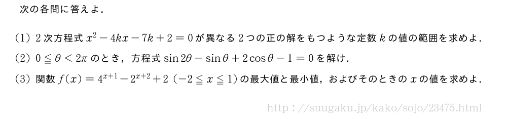 次の各問に答えよ．(1)2次方程式x^2-4kx-7k+2=0が異なる2つの正の解をもつような定数kの値の範囲を求めよ．(2)0≦θ＜2πのとき，方程式sin2θ-sinθ+2cosθ-1=0を解け．(3)関数f(x)=4^{x+1}-2^{x+2}+2(-2≦x≦1)の最大値と最小値，およびそのときのxの値を求めよ．