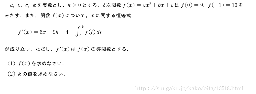 a,b,c,kを実数とし，k＞0とする．2次関数f(x)=ax^2+bx+cはf(0)=9，f(-1)=16をみたす．また，関数f(x)について，xに関する恒等式f´(x)=6x-9k-4+∫_0^kf(t)dtが成り立つ．ただし，f´(x)はf(x)の導関数とする．(1)f(x)を求めなさい．(2)kの値を求めなさい．