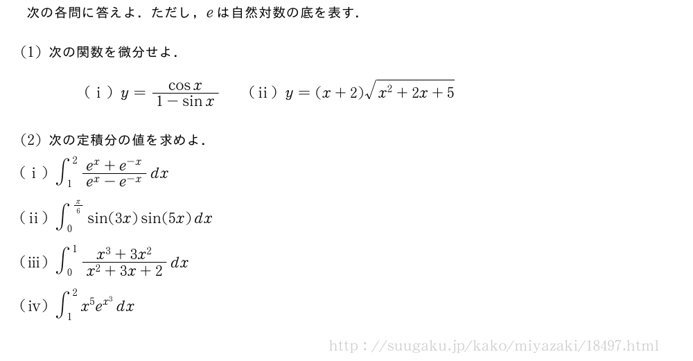 次の各問に答えよ．ただし，eは自然対数の底を表す．(1)次の関数を微分せよ．(i)y=\frac{cosx}{1-sinx}\qquad(ii)y=(x+2)\sqrt{x^2+2x+5}(2)次の定積分の値を求めよ．(i)∫_1^2\frac{e^x+e^{-x}}{e^x-e^{-x}}dx(ii)∫_0^{π/6}sin(3x)sin(5x)dx(iii)∫_0^1\frac{x^3+3x^2}{x^2+3x+2}dx\mon[\tokeishi]∫_1^2{x}^5{e}^{x^3}dx