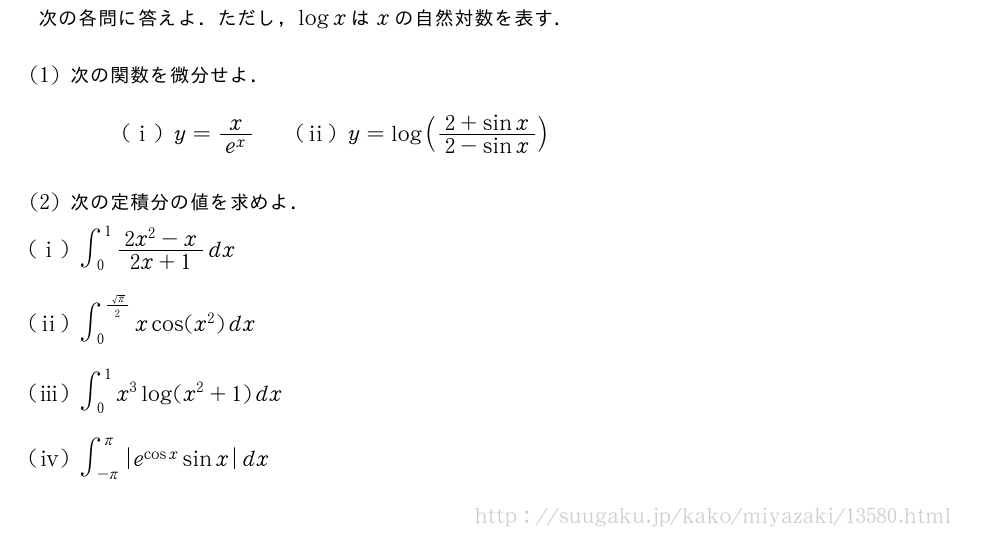 次の各問に答えよ．ただし，logxはxの自然対数を表す．(1)次の関数を微分せよ．(i)y=\frac{x}{e^x}\qquad(ii)y=log(\frac{2+sinx}{2-sinx})(2)次の定積分の値を求めよ．(i)∫_0^1\frac{2x^2-x}{2x+1}dx(ii)∫_0^{\frac{\sqrt{π}}{2}}xcos(x^2)dx(iii)∫_0^1x^3log(x^2+1)dx\mon[\tokeishi]∫_{-π}^π|e^{cosx|sinx}dx