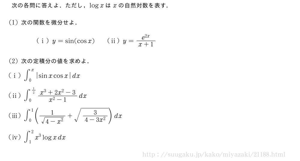 次の各問に答えよ．ただし，logxはxの自然対数を表す．(1)次の関数を微分せよ．(i)y=sin(cosx)\qquad(ii)y=\frac{e^{2x}}{x+1}(2)次の定積分の値を求めよ．(i)∫_0^π|sinxcosx|dx(ii)∫_0^{1/2}\frac{x^3+2x^2-3}{x^2-1}dx(iii)∫_0^1(\frac{1}{\sqrt{4-x^2}}+\sqrt{\frac{3}{4-3x^2}})dx\mon[\tokeishi]∫_1^2x^3logxdx