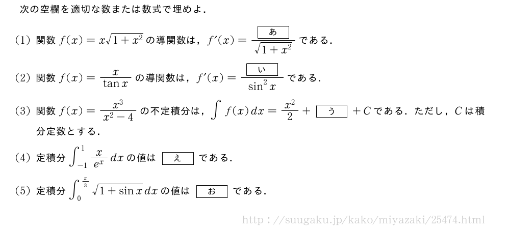 次の空欄を適切な数または数式で埋めよ．(1)関数f(x)=x\sqrt{1+x^2}の導関数は，f´(x)=\frac{[あ]}{\sqrt{1+x^2}}である．(2)関数f(x)=\frac{x}{tanx}の導関数は，f´(x)=\frac{[い]}{sin^2x}である．(3)関数f(x)=\frac{x^3}{x^2-4}の不定積分は，∫f(x)dx=\frac{x^2}{2}+[う]+Cである．ただし，Cは積分定数とする．(4)定積分∫_{-1}^1\frac{x}{e^x}dxの値は[え]である．(5)定積分∫_0^{π/3}\sqrt{1+sinx}dxの値は[お]である．