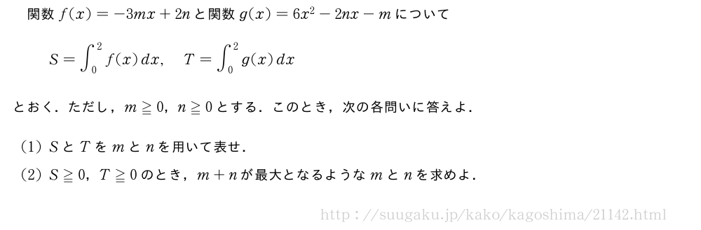 関数f(x)=-3mx+2nと関数g(x)=6x^2-2nx-mについてS=∫_0^2f(x)dx,T=∫_0^2g(x)dxとおく．ただし，m≧0，n≧0とする．このとき，次の各問いに答えよ．(1)SとTをmとnを用いて表せ．(2)S≧0，T≧0のとき，m+nが最大となるようなmとnを求めよ．