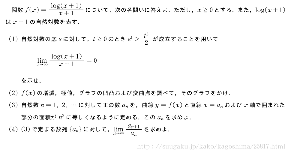 関数f(x)=\frac{log(x+1)}{x+1}について，次の各問いに答えよ．ただし，x≧0とする．また，log(x+1)はx+1の自然対数を表す．(1)自然対数の底eに対して，t≧0のときe^t＞\frac{t^2}{2}が成立することを用いて\lim_{x→∞}\frac{log(x+1)}{x+1}=0を示せ．(2)f(x)の増減，極値，グラフの凹凸および変曲点を調べて，そのグラフをかけ．(3)自然数n=1,2,・・・に対して正の数a_nを，曲線y=f(x)と直線x=a_nおよびx軸で囲まれた部分の面積がn^2に等しくなるように定める．このa_nを求めよ．(4)(3)で定まる数列{a_n}に対して，\lim_{n→∞}\frac{a_{n+1}}{a_n}を求めよ．