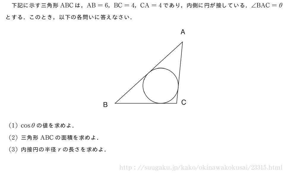 下記に示す三角形ABCは，AB=6，BC=4，CA=4であり，内側に円が接している．∠BAC=θとする．このとき，以下の各問いに答えなさい．（プレビューでは図は省略します）(1)cosθの値を求めよ．(2)三角形ABCの面積を求めよ．(3)内接円の半径rの長さを求めよ．