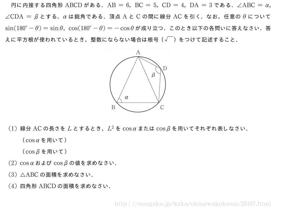 円に内接する四角形ABCDがある．AB=6，BC=5，CD=4，DA=3である．∠ABC=α，∠CDA=βとする．αは鋭角である．頂点AとCの間に線分ACを引く．なお，任意のθについてsin({180}°-θ)=sinθ，cos({180}°-θ)=-cosθが成り立つ．このとき以下の各問いに答えなさい．答えに平方根が使われているとき，整数にならない場合は根号（\sqrt{\phantom{A}}）をつけて記述すること．（プレビューでは図は省略します）(1)線分ACの長さをLとするとき，L^2をcosαまたはcosβを用いてそれぞれ表しなさい．（cosαを用いて）（cosβを用いて）(2)cosαおよびcosβの値を求めなさい．(3)△ABCの面積を求めなさい．(4)四角形ABCDの面積を求めなさい．