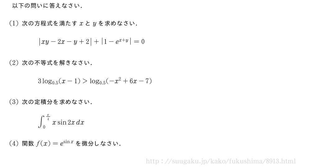 以下の問いに答えなさい．(1)次の方程式を満たすxとyを求めなさい．|xy-2x-y+2|+|1-e^{x+y|}=0(2)次の不等式を解きなさい．3log_{0.5}(x-1)＞log_{0.5}(-x^2+6x-7)(3)次の定積分を求めなさい．∫_0^{π/4}xsin2xdx(4)関数f(x)=e^{sinx}を微分しなさい．